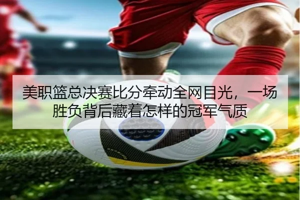 美职篮总决赛比分牵动全网目光，一场胜负背后藏着怎样的冠军气质